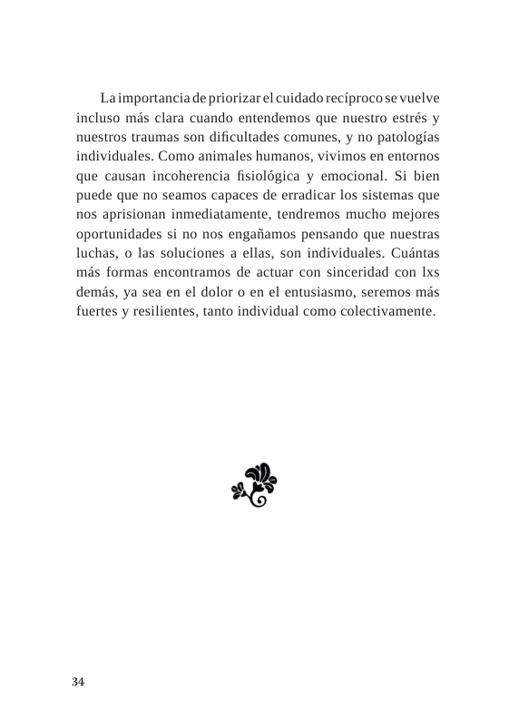 Laimportancia de priorizar el cuidado reciprocose vuelve incluso mds clara cuando entendemos que nuestro estrés y nuestros traumas son dificultades comunes, y no patologias individuales. Como animales humanos, vivimos en entornos que causan incoherencia fisiolégica y emocional. Si bien puede que no seamos capaces de erradicar los sistemas que nos aprisionan inmediatamente, tendremos mucho mejores oportunidades si no nos engafiamos pensando que nuestras luchas, o las soluciones a ellas, son individuales. Cudntas mds formas encontramos de actuar con sinceridad con lxs demds, ya sea en el dolor o en el entusiasmo, seremos mds fuertes y resilientes, tanto individual como colectivamente.  